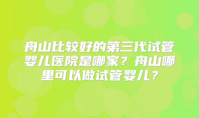 舟山比较好的第三代试管婴儿医院是哪家?舟山哪里可以做试管婴儿?