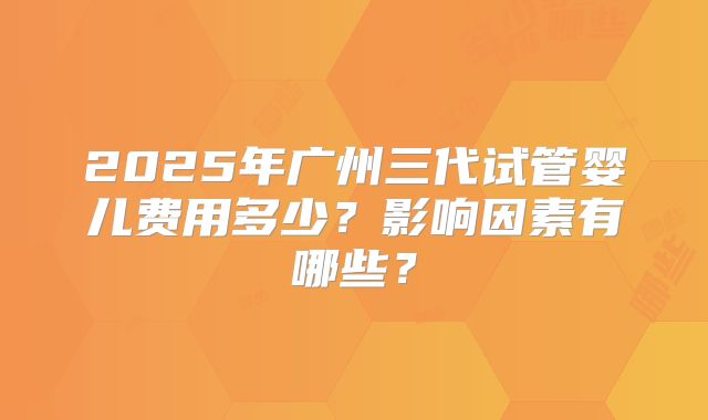 2025年广州三代试管婴儿费用多少?影响因素有哪些?