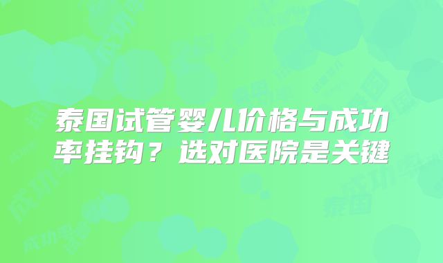 泰国试管婴儿价格与成功率挂钩?选对医院是关键