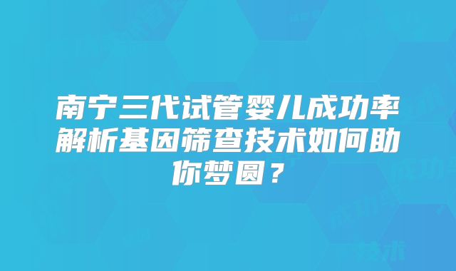 南宁三代试管婴儿成功率解析基因筛查技术如何助你梦圆?
