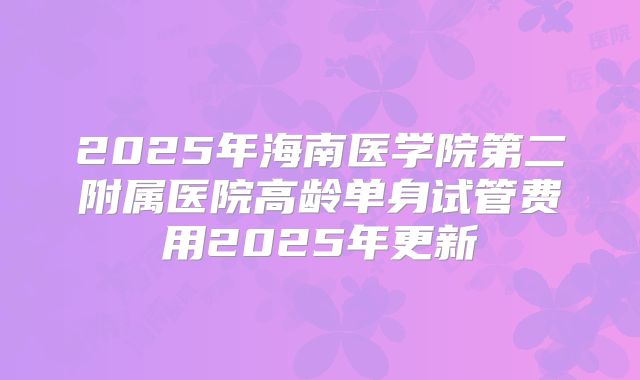 2025年海南医学院第二附属医院高龄单身试管费用2025年更新