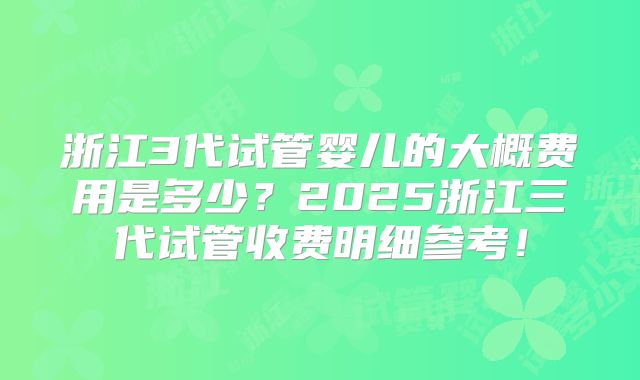 浙江3代试管婴儿的大概费用是多少？2025浙江三代试管收费明细参考！