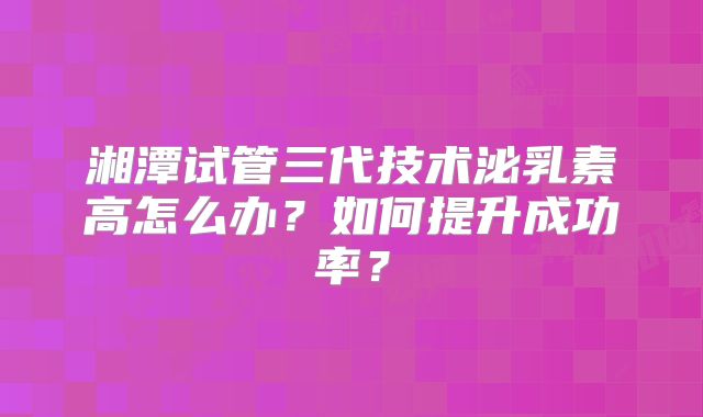 湘潭试管三代技术泌乳素高怎么办?如何提升成功率?