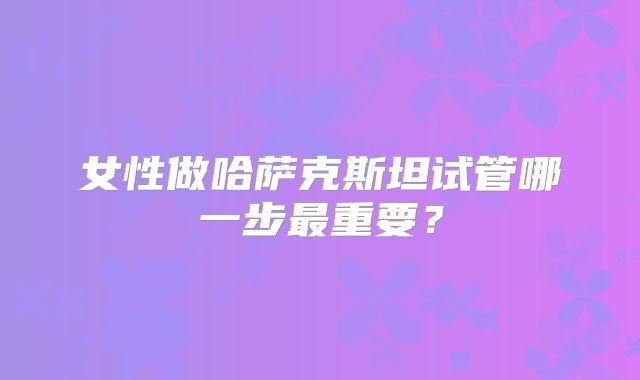 女性做哈萨克斯坦试管哪一步最重要?