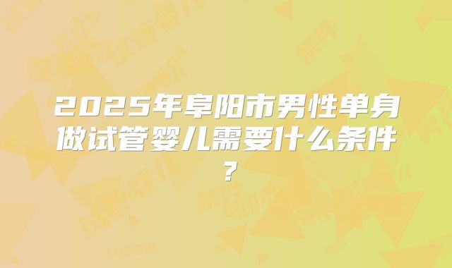 2025年阜阳市男性单身做试管婴儿需要什么条件？