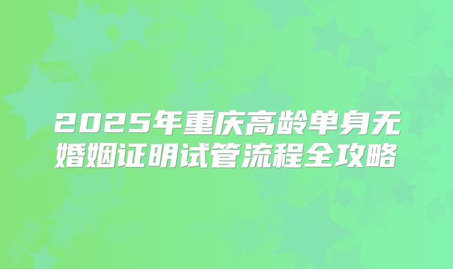 2025年重庆高龄单身无婚姻证明试管流程全攻略