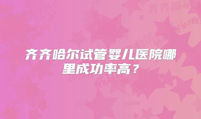 齐齐哈尔试管婴儿医院哪里成功率高?