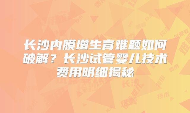 长沙内膜增生育难题如何破解？长沙试管婴儿技术费用明细揭秘