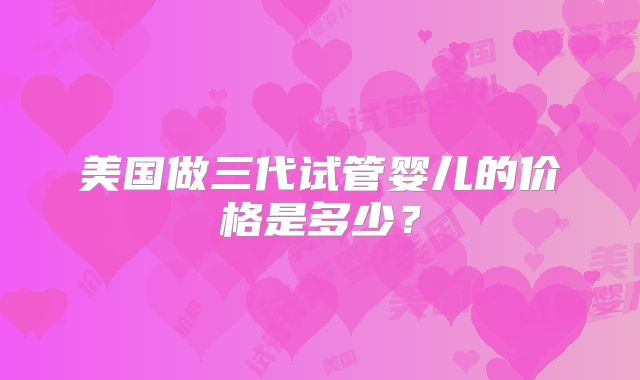 美国做三代试管婴儿的价格是多少?