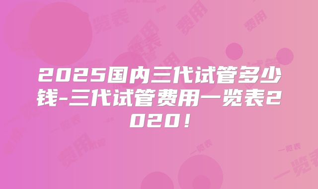 2025国内三代试管多少钱-三代试管费用一览表2020!