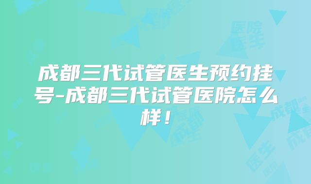 成都三代试管医生预约挂号-成都三代试管医院怎么样!