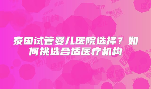 泰国试管婴儿医院选择?如何挑选合适医疗机构