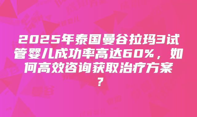 2025年泰国曼谷拉玛3试管婴儿成功率高达60%,如何高效咨询获取治疗方案?