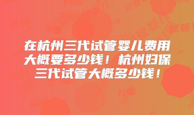 在杭州三代试管婴儿费用大概要多少钱!杭州妇保三代试管大概多少钱!