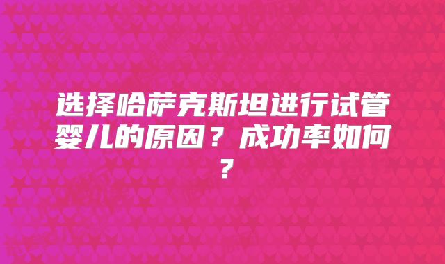 选择哈萨克斯坦进行试管婴儿的原因？成功率如何？