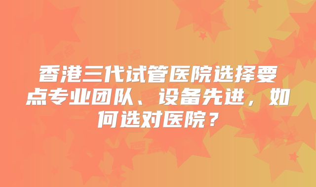 香港三代试管医院选择要点专业团队、设备先进,如何选对医院?