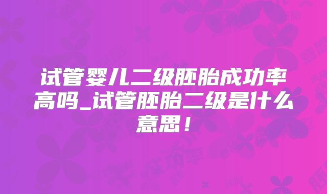 试管婴儿二级胚胎成功率高吗_试管胚胎二级是什么意思!