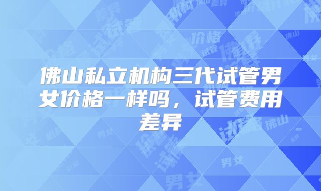 佛山私立机构三代试管男女价格一样吗,试管费用差异