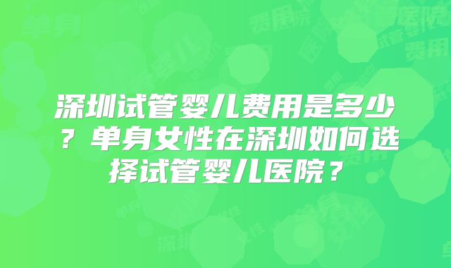 深圳试管婴儿费用是多少?单身女性在深圳如何选择试管婴儿医院?