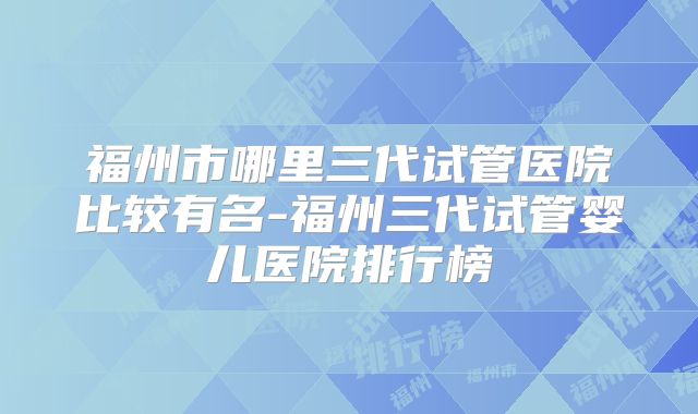 福州市哪里三代试管医院比较有名-福州三代试管婴儿医院排行榜