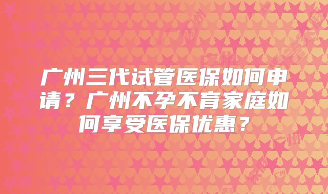 广州三代试管医保如何申请？广州不孕不育家庭如何享受医保优惠？