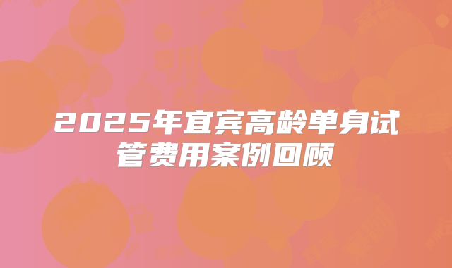2025年宜宾高龄单身试管费用案例回顾