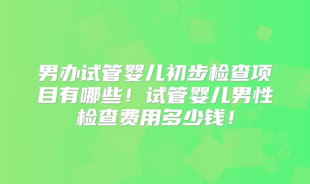 男办试管婴儿初步检查项目有哪些！试管婴儿男性检查费用多少钱！