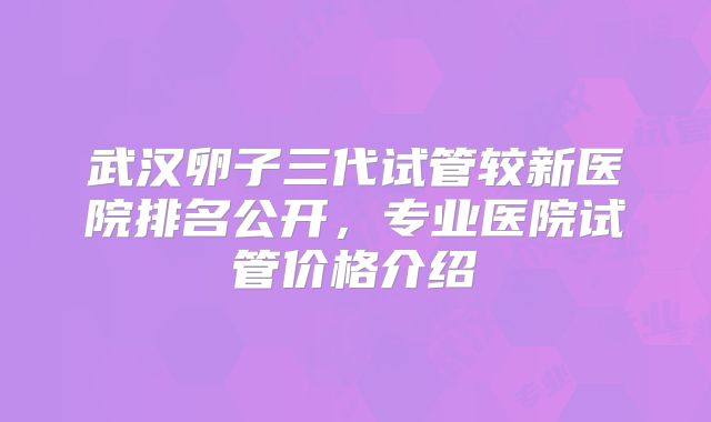 武汉卵子三代试管较新医院排名公开,专业医院试管价格介绍