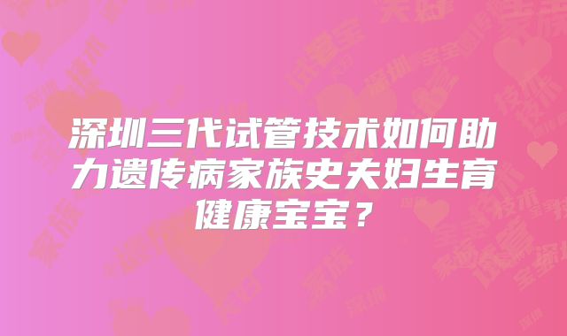 深圳三代试管技术如何助力遗传病家族史夫妇生育健康宝宝？
