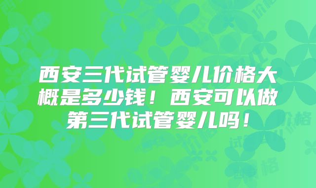 西安三代试管婴儿价格大概是多少钱!西安可以做第三代试管婴儿吗!
