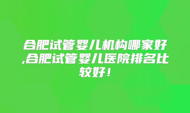 合肥试管婴儿机构哪家好,合肥试管婴儿医院排名比较好！