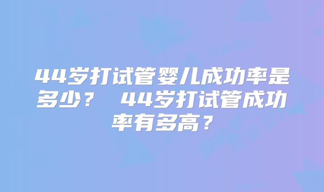 44岁打试管婴儿成功率是多少？ 44岁打试管成功率有多高？