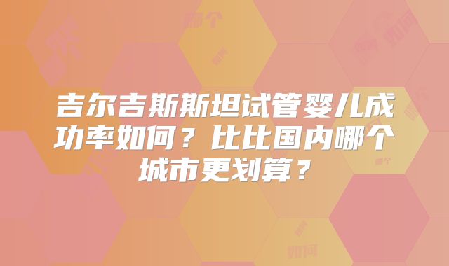 吉尔吉斯斯坦试管婴儿成功率如何?比比国内哪个城市更划算?
