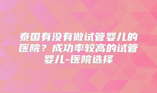 泰国有没有做试管婴儿的医院?成功率较高的试管婴儿-医院选择
