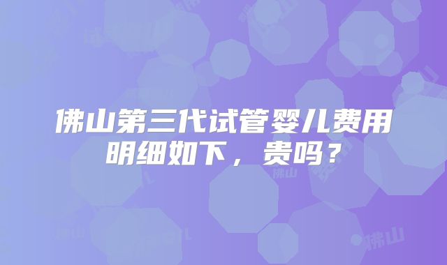 佛山第三代试管婴儿费用明细如下，贵吗？