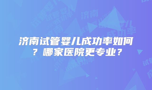 济南试管婴儿成功率如何?哪家医院更专业?