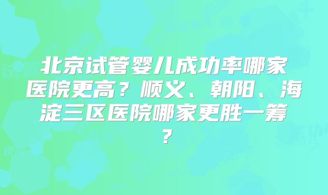 北京试管婴儿成功率哪家医院更高?顺义、朝阳、海淀三区医院哪家更胜一筹?