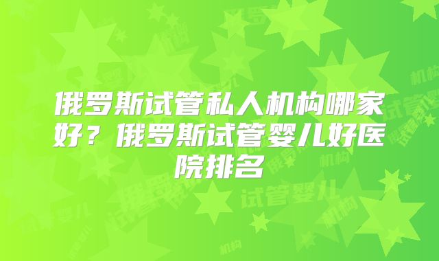 俄罗斯试管私人机构哪家好?俄罗斯试管婴儿好医院排名