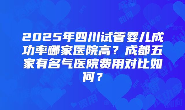 2025年四川试管婴儿成功率哪家医院高?成都五家有名气医院费用对比如何?