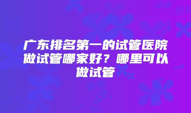 广东排名第一的试管医院做试管哪家好？哪里可以做试管