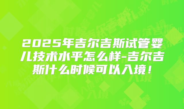 2025年吉尔吉斯试管婴儿技术水平怎么样-吉尔吉斯什么时候可以入境！