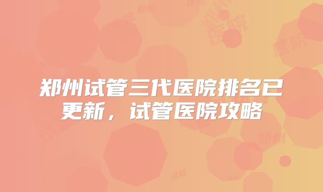 郑州试管三代医院排名已更新,试管医院攻略