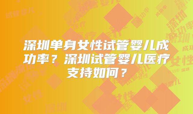 深圳单身女性试管婴儿成功率？深圳试管婴儿医疗支持如何？