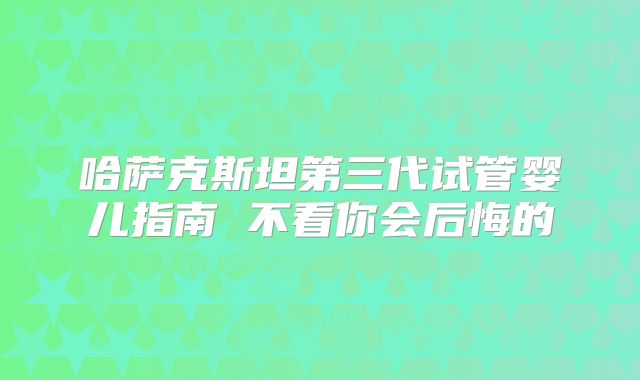 哈萨克斯坦第三代试管婴儿指南 不看你会后悔的