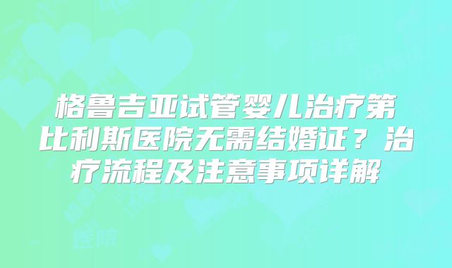 格鲁吉亚试管婴儿治疗第比利斯医院无需结婚证？治疗流程及注意事项详解