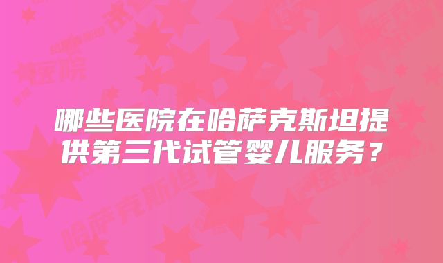 哪些医院在哈萨克斯坦提供第三代试管婴儿服务?