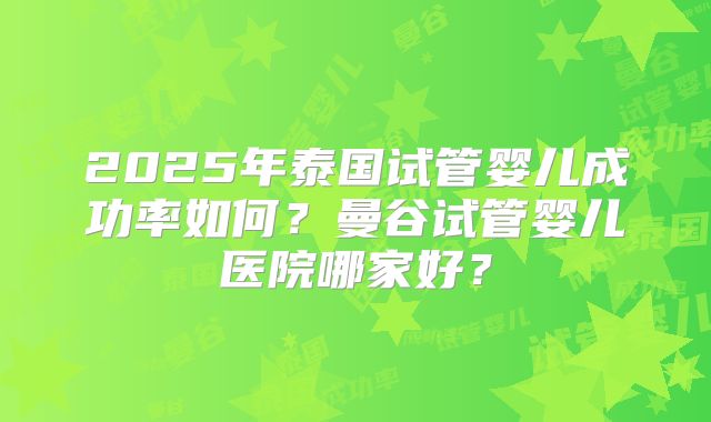 2025年泰国试管婴儿成功率如何？曼谷试管婴儿医院哪家好？