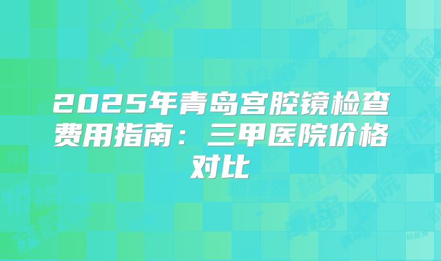 2025年青岛宫腔镜检查费用指南:三甲医院价格对比