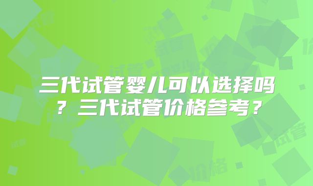 三代试管婴儿可以选择吗?三代试管价格参考?