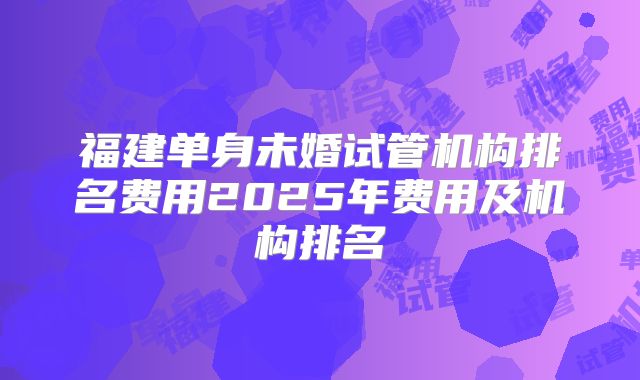 福建单身未婚试管机构排名费用2025年费用及机构排名
